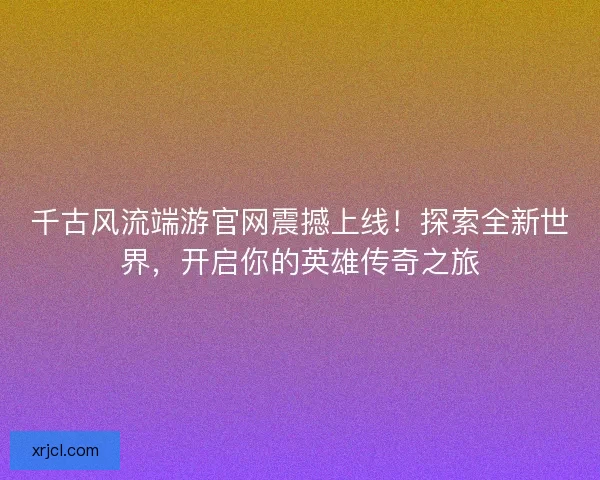 千古风流端游官网震撼上线！探索全新世界，开启你的英雄传奇之旅