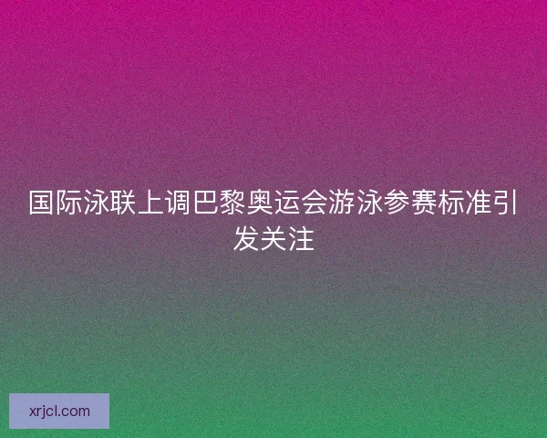 国际泳联上调巴黎奥运会游泳参赛标准引发关注