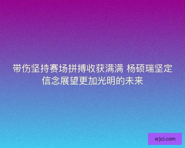 带伤坚持赛场拼搏收获满满 杨硕瑞坚定信念展望更加光明的未来