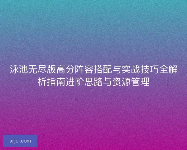 泳池无尽版高分阵容搭配与实战技巧全解析指南进阶思路与资源管理