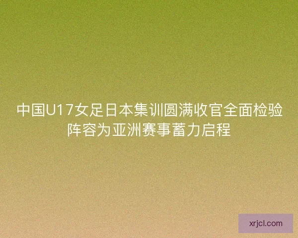 中国U17女足日本集训圆满收官全面检验阵容为亚洲赛事蓄力启程