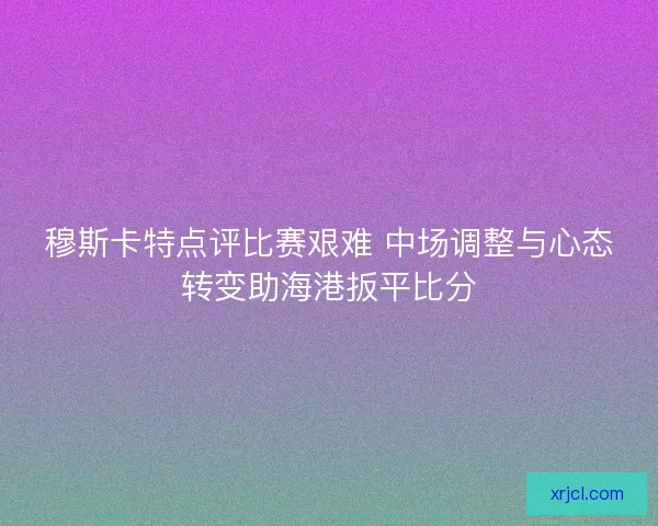 穆斯卡特点评比赛艰难 中场调整与心态转变助海港扳平比分