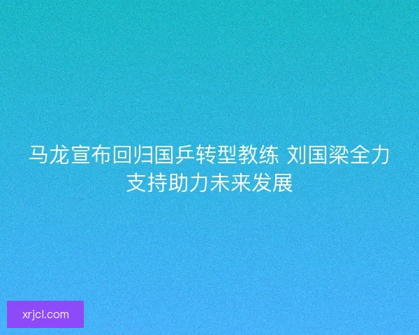 马龙宣布回归国乒转型教练 刘国梁全力支持助力未来发展