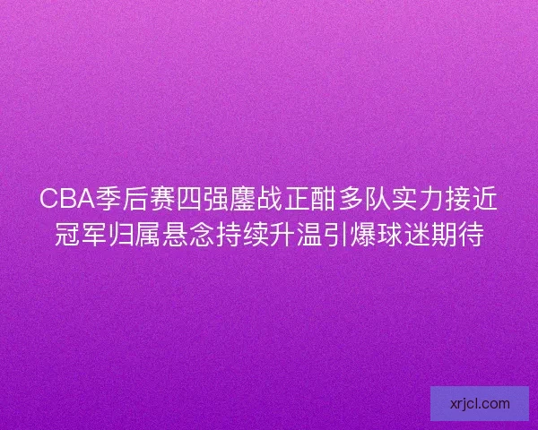 CBA季后赛四强鏖战正酣多队实力接近冠军归属悬念持续升温引爆球迷期待
