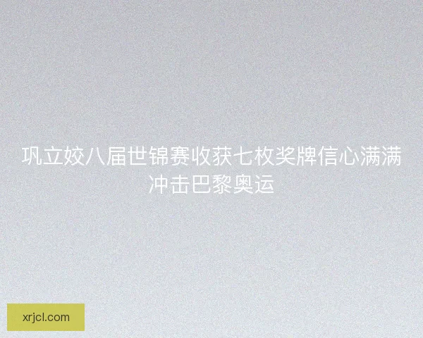 巩立姣八届世锦赛收获七枚奖牌信心满满冲击巴黎奥运