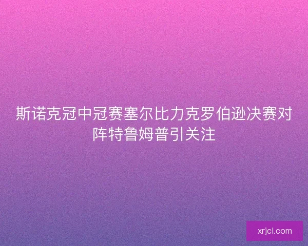 斯诺克冠中冠赛塞尔比力克罗伯逊决赛对阵特鲁姆普引关注