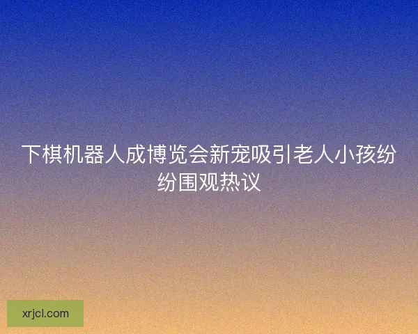 下棋机器人成博览会新宠吸引老人小孩纷纷围观热议