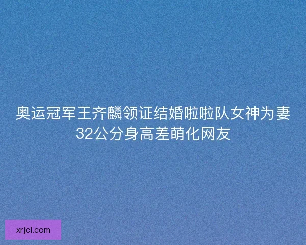 奥运冠军王齐麟领证结婚啦啦队女神为妻32公分身高差萌化网友