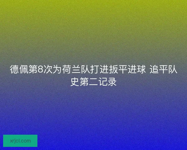 德佩第8次为荷兰队打进扳平进球 追平队史第二记录 德佩第8次为荷兰队打进扳平进球 追平队史第二记录