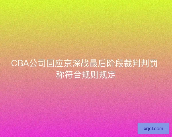 CBA公司回应京深战最后阶段裁判判罚 称符合规则规定