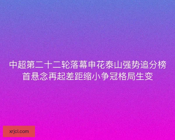 中超第二十二轮落幕申花泰山强势追分榜首悬念再起差距缩小争冠格局生变