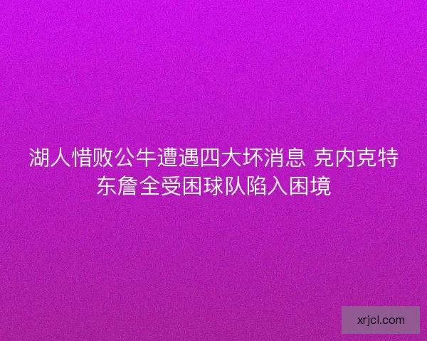 湖人惜败公牛遭遇四大坏消息 克内克特东詹全受困球队陷入困境 湖人惜败公牛遭遇四大坏消息 克内克特东詹全受困球队陷入困境