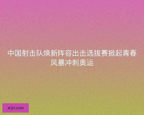 中国射击队焕新阵容出击选拔赛掀起青春风暴冲刺奥运 中国射击队焕新阵容出击选拔赛掀起青春风暴冲刺奥运