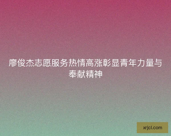 廖俊杰志愿服务热情高涨彰显青年力量与奉献精神