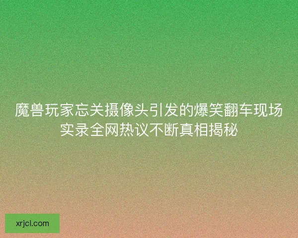 魔兽玩家忘关摄像头引发的爆笑翻车现场实录全网热议不断真相揭秘 魔兽玩家忘关摄像头引发的爆笑翻车现场实录全网热议不断真相揭秘