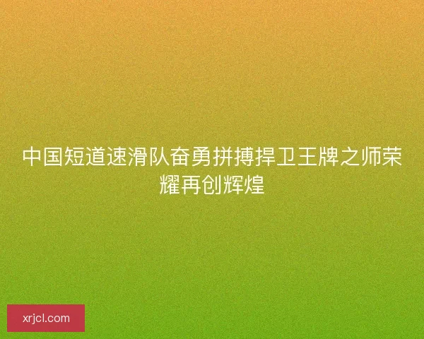 中国短道速滑队奋勇拼搏捍卫王牌之师荣耀再创辉煌 中国短道速滑队奋勇拼搏捍卫王牌之师荣耀再创辉煌